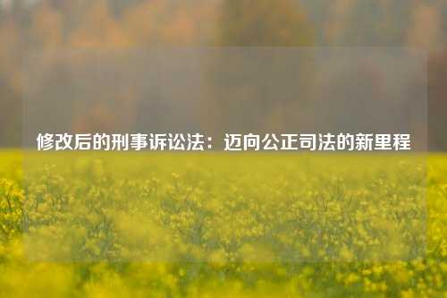 修改后的刑事诉讼法：迈向公正司法的新里程
