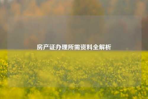 房产证办理所需资料全解析